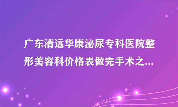 广东清远华康泌尿专科医院整形美容科价格表做完手术之后微整形整形例子展现发布