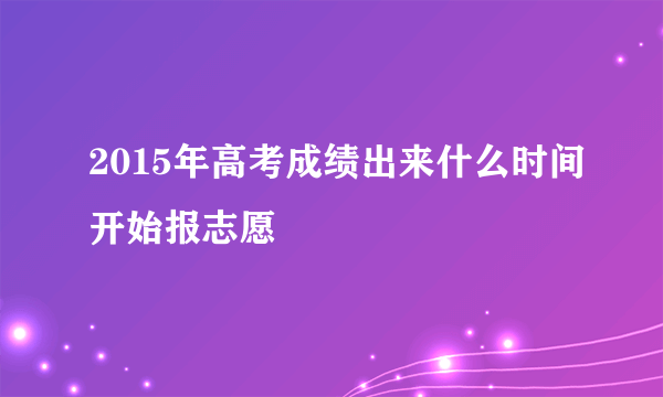 2015年高考成绩出来什么时间开始报志愿