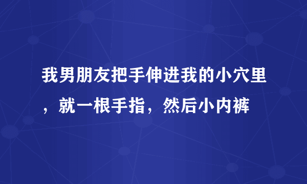 我男朋友把手伸进我的小穴里，就一根手指，然后小内裤