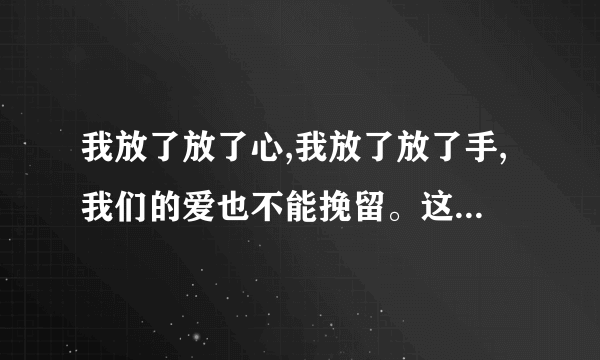 我放了放了心,我放了放了手,我们的爱也不能挽留。这是什么歌里面的歌词?。。