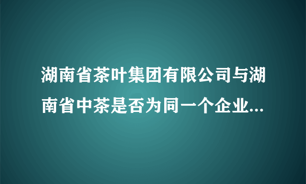 湖南省茶叶集团有限公司与湖南省中茶是否为同一个企业?哪个更牛？