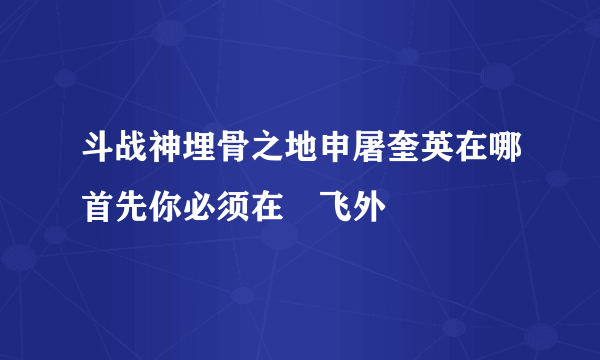 斗战神埋骨之地申屠奎英在哪首先你必须在–飞外