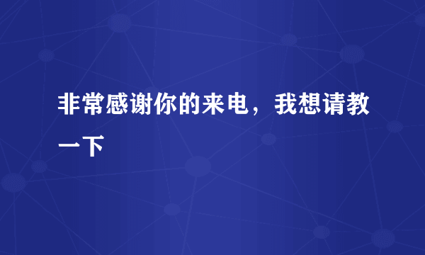 非常感谢你的来电，我想请教一下