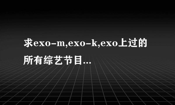 求exo-m,exo-k,exo上过的所有综艺节目的名称以及是哪期。谢谢咯。