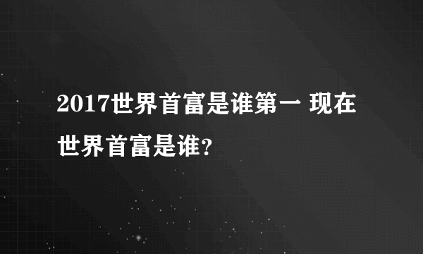 2017世界首富是谁第一 现在世界首富是谁？