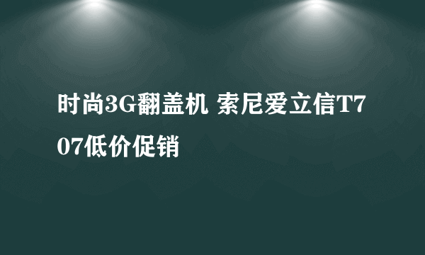 时尚3G翻盖机 索尼爱立信T707低价促销