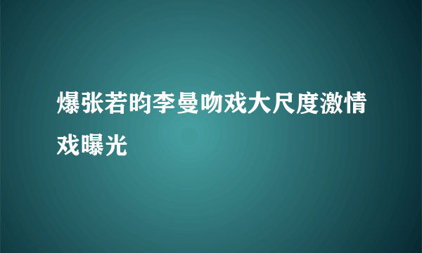 爆张若昀李曼吻戏大尺度激情戏曝光