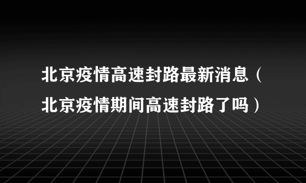 北京疫情高速封路最新消息（北京疫情期间高速封路了吗）