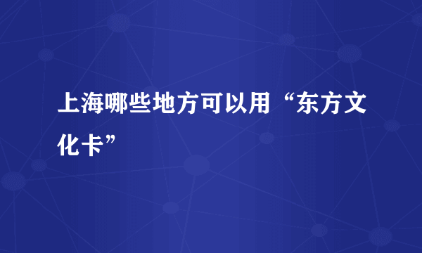 上海哪些地方可以用“东方文化卡”