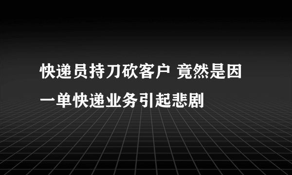 快递员持刀砍客户 竟然是因一单快递业务引起悲剧