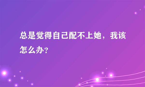 总是觉得自己配不上她，我该怎么办？