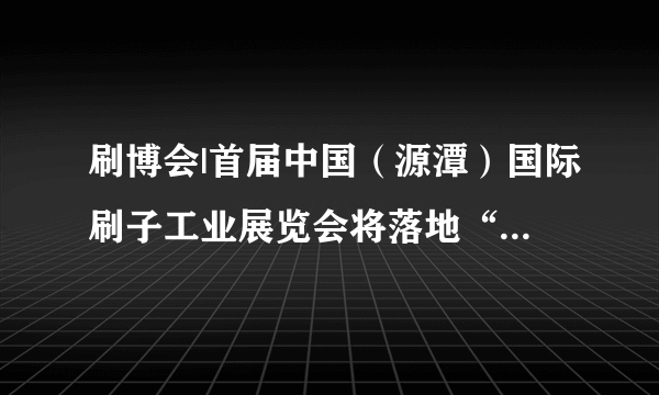 刷博会|首届中国（源潭）国际刷子工业展览会将落地“中国刷业之都”安庆