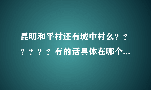 昆明和平村还有城中村么？？？？？？有的话具体在哪个位置？？？？？