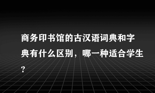 商务印书馆的古汉语词典和字典有什么区别，哪一种适合学生？