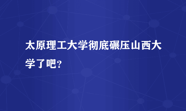 太原理工大学彻底碾压山西大学了吧？