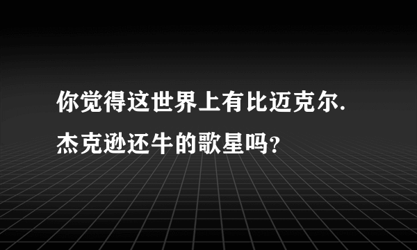 你觉得这世界上有比迈克尔.杰克逊还牛的歌星吗？