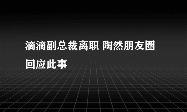 滴滴副总裁离职 陶然朋友圈回应此事