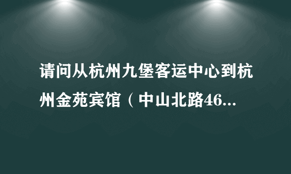 请问从杭州九堡客运中心到杭州金苑宾馆（中山北路46号）怎么走 需要具体的行进方式