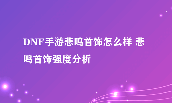 DNF手游悲鸣首饰怎么样 悲鸣首饰强度分析