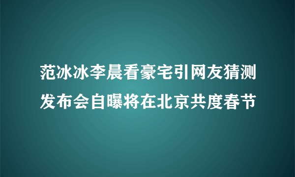 范冰冰李晨看豪宅引网友猜测发布会自曝将在北京共度春节