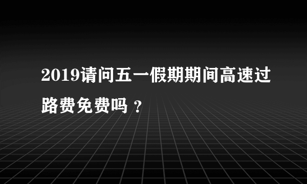 2019请问五一假期期间高速过路费免费吗 ？