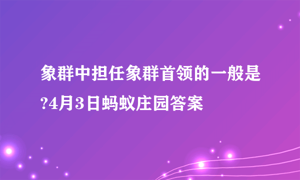 象群中担任象群首领的一般是?4月3日蚂蚁庄园答案