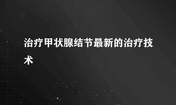 治疗甲状腺结节最新的治疗技术