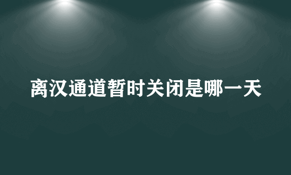 离汉通道暂时关闭是哪一天