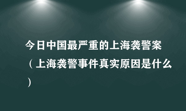 今日中国最严重的上海袭警案（上海袭警事件真实原因是什么）