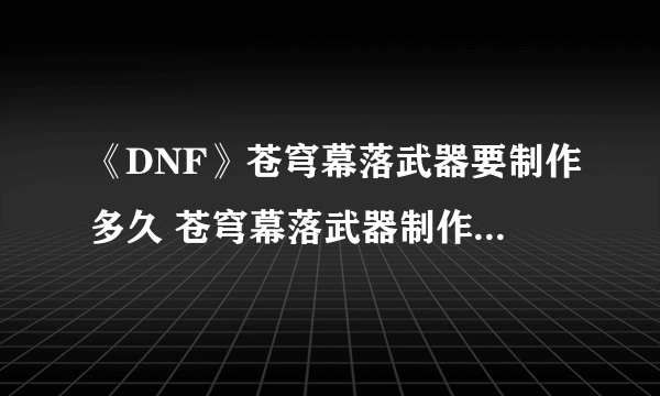 《DNF》苍穹幕落武器要制作多久 苍穹幕落武器制作周期一览