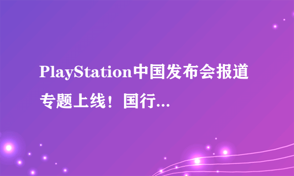 PlayStation中国发布会报道专题上线！国行PS4进入倒计时