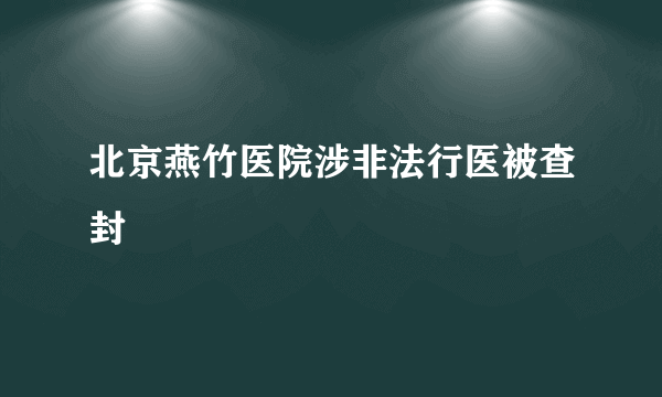 北京燕竹医院涉非法行医被查封