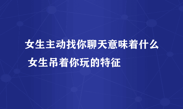 女生主动找你聊天意味着什么 女生吊着你玩的特征