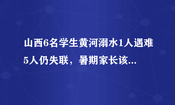 山西6名学生黄河溺水1人遇难5人仍失联，暑期家长该如何保障孩子的安全？