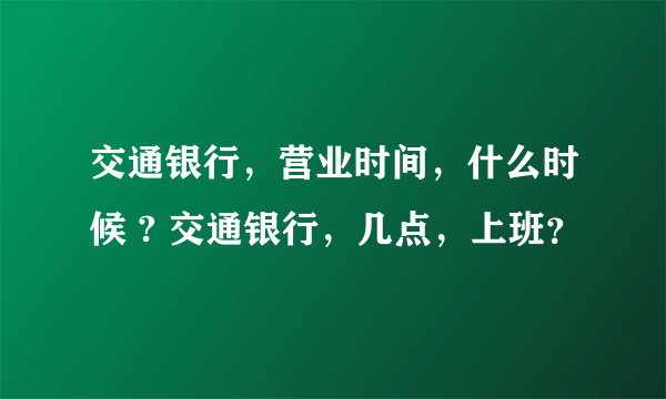 交通银行，营业时间，什么时候 ? 交通银行，几点，上班？