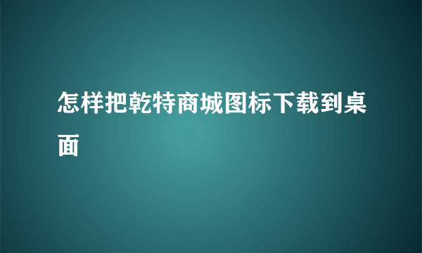 怎样把乾特商城图标下载到桌面