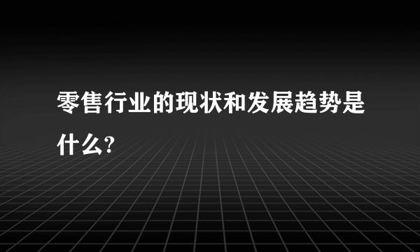 零售行业的现状和发展趋势是什么?