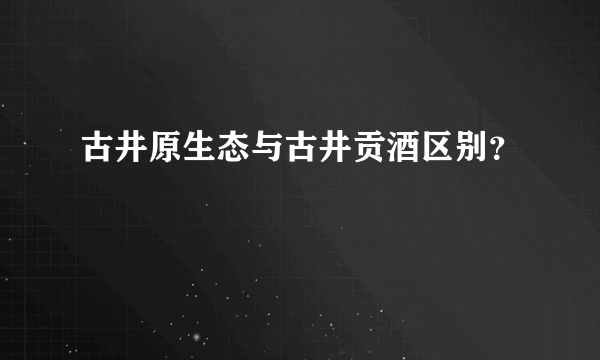 古井原生态与古井贡酒区别？