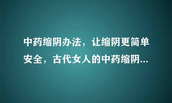 中药缩阴办法，让缩阴更简单安全，古代女人的中药缩阴秘方，女子中药缩阴偏方秘方