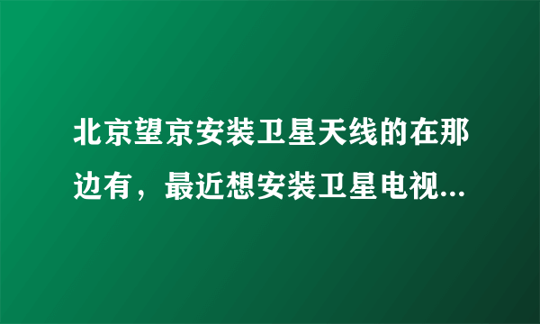 北京望京安装卫星天线的在那边有，最近想安装卫星电视知道的朋友说下