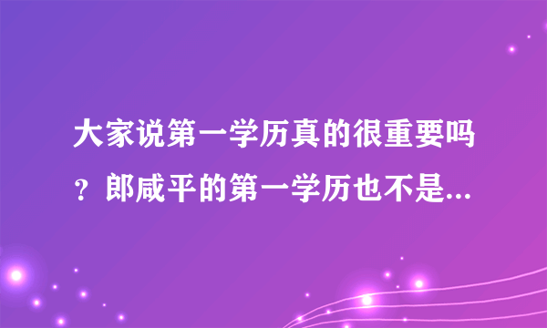 大家说第一学历真的很重要吗？郎咸平的第一学历也不是一所很好的大学，可他后来考上了博士别人现在都叫他