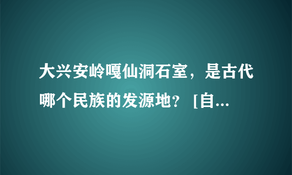 大兴安岭嘎仙洞石室，是古代哪个民族的发源地？ [自然科学]