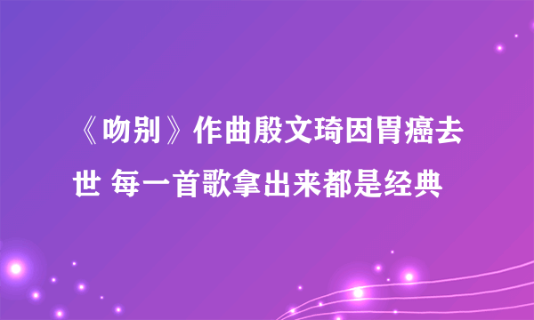 《吻别》作曲殷文琦因胃癌去世 每一首歌拿出来都是经典