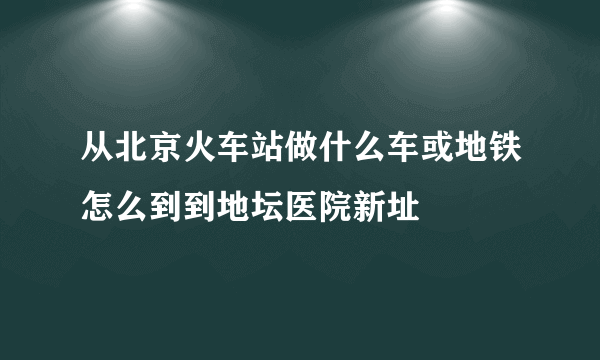 从北京火车站做什么车或地铁怎么到到地坛医院新址