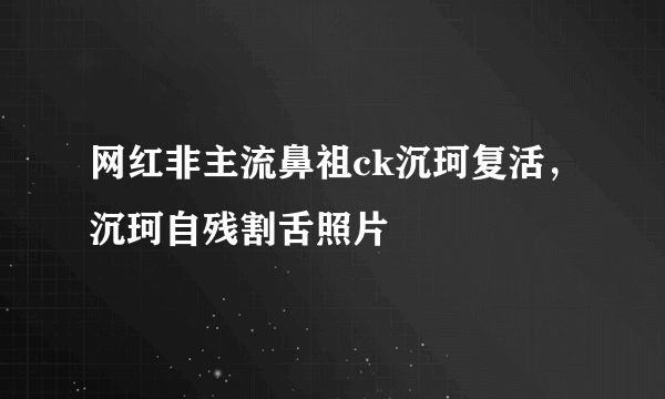 网红非主流鼻祖ck沉珂复活，沉珂自残割舌照片 