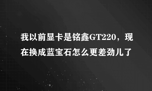 我以前显卡是铭鑫GT220，现在换成蓝宝石怎么更差劲儿了