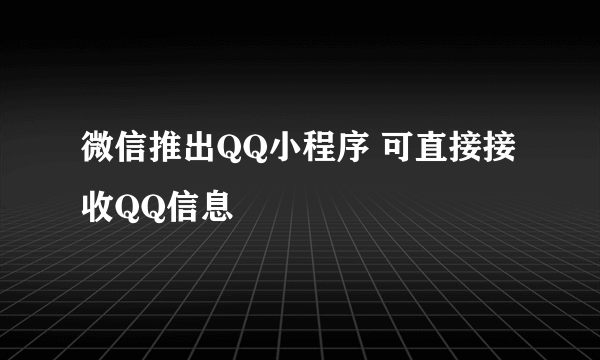 微信推出QQ小程序 可直接接收QQ信息