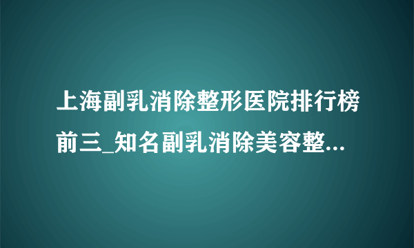 上海副乳消除整形医院排行榜前三_知名副乳消除美容整形医院排名【附价格】