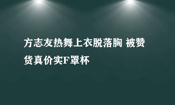 方志友热舞上衣脱落胸 被赞货真价实F罩杯