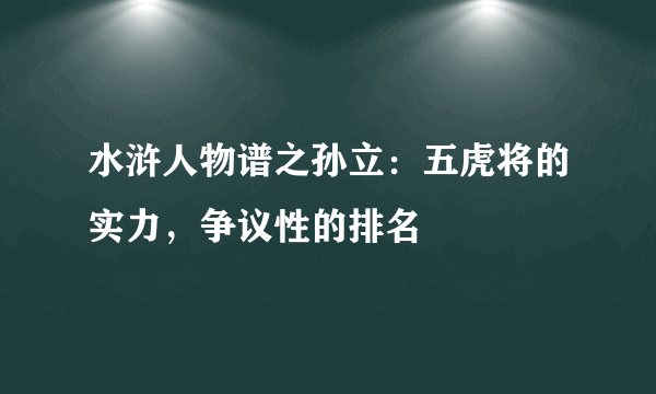 水浒人物谱之孙立：五虎将的实力，争议性的排名